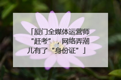 厦门全媒体运营师“赶考”，网络弄潮儿有了“身份证”