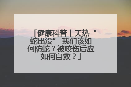 健康科普丨天热“蛇出没” 我们该如何防蛇？被咬伤后应如何自救？