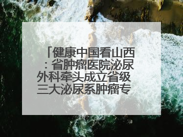 健康中国看山西：省肿瘤医院泌尿外科牵头成立省级三大泌尿系肿瘤专家委员会