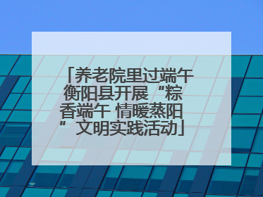 养老院里过端午 衡阳县开展“粽香端午 情暖蒸阳”文明实践活动
