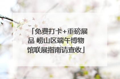 免费打卡+重磅展品 崂山区端午博物馆联展指南请查收