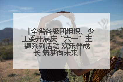 全省各级团组织、少工委开展庆“六一”主题系列活动 欢乐伴成长 筑梦向未来