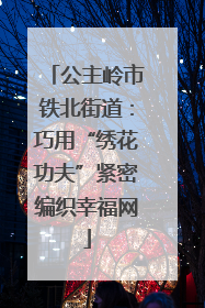 公主岭市铁北街道：巧用“绣花功夫”紧密编织幸福网