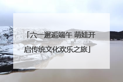 六一邂逅端午 萌娃开启传统文化欢乐之旅
