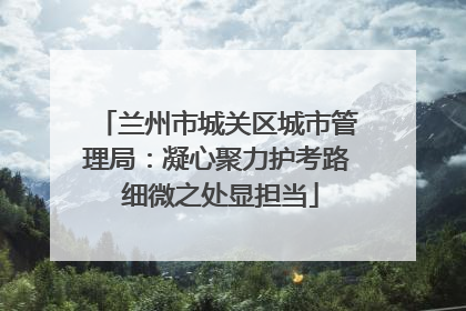 兰州市城关区城市管理局：凝心聚力护考路 细微之处显担当