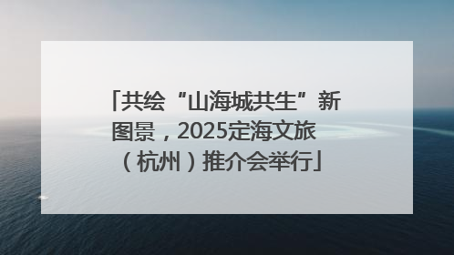共绘“山海城共生”新图景，2025定海文旅（杭州）推介会举行