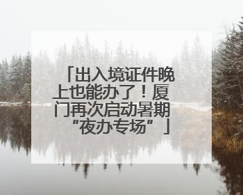 出入境证件晚上也能办了！厦门再次启动暑期“夜办专场”