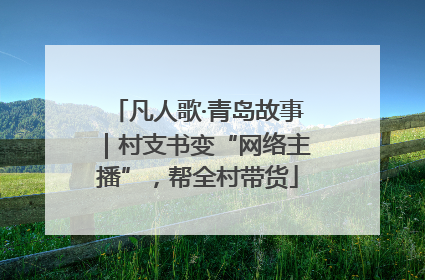 凡人歌·青岛故事｜村支书变“网络主播”，帮全村带货