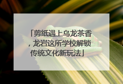 剪纸遇上乌龙茶香，龙岩这所学校解锁传统文化新玩法