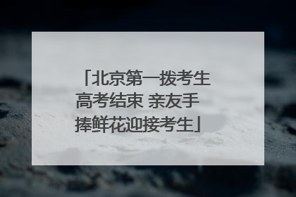 北京第一拨考生高考结束 亲友手捧鲜花迎接考生