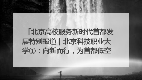 北京高校服务新时代首都发展特别报道｜北京科技职业大学①：向新而行，为首都低空经济发展提供“即战力”
