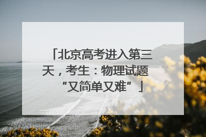 北京高考进入第三天，考生：物理试题“又简单又难”