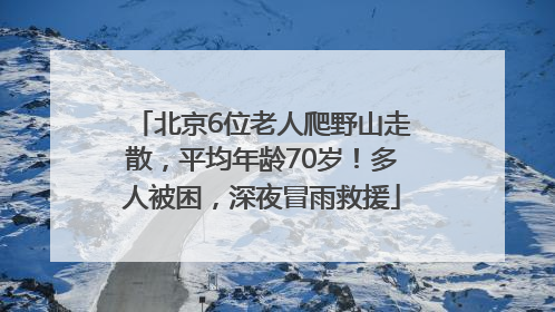 北京6位老人爬野山走散，平均年龄70岁！多人被困，深夜冒雨救援