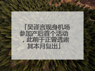 吴谨言现身机场参加产后首个活动，此前于正曾透露其本月复出