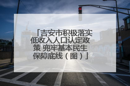 吉安市积极落实低收入人口认定政策 兜牢基本民生保障底线（图）
