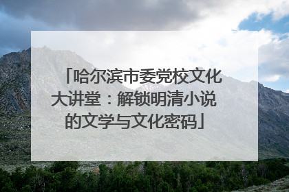 哈尔滨市委党校文化大讲堂：解锁明清小说的文学与文化密码