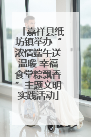 嘉祥县纸坊镇举办“浓情端午送温暖 幸福食堂粽飘香”主题文明实践活动