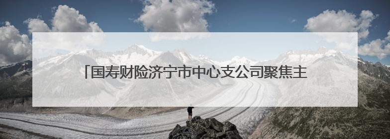 国寿财险济宁市中心支公司聚焦主责主业 赋能地方优势产业壮大