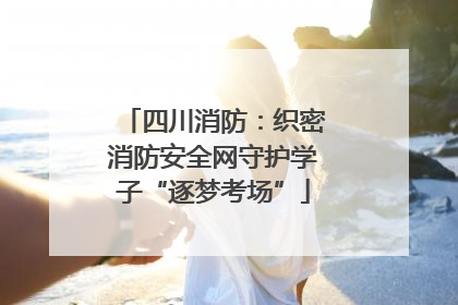 四川消防：织密消防安全网守护学子“逐梦考场”