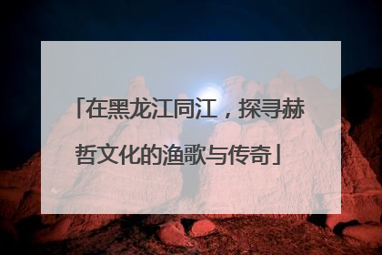 在黑龙江同江，探寻赫哲文化的渔歌与传奇
