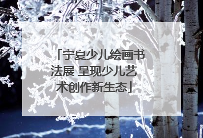 宁夏少儿绘画书法展 呈现少儿艺术创作新生态
