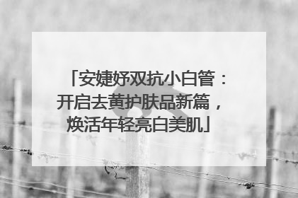 安婕妤双抗小白管：开启去黄护肤品新篇，焕活年轻亮白美肌