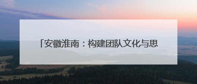 安徽淮南：构建团队文化与思政工作 “双向赋能”新格局