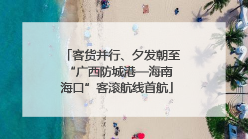 客货并行、夕发朝至 “广西防城港—海南海口”客滚航线首航
