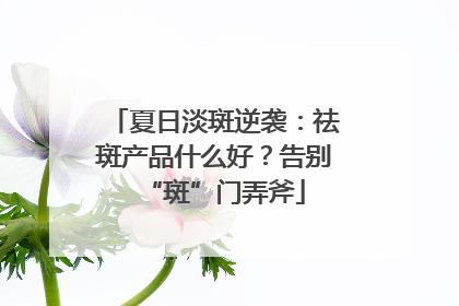 夏日淡斑逆袭：祛斑产品什么好？告别“斑”门弄斧