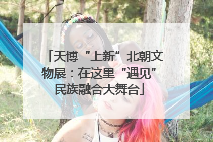 天博“上新”北朝文物展：在这里“遇见”民族融合大舞台