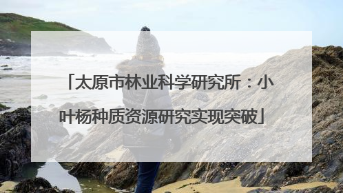 太原市林业科学研究所：小叶杨种质资源研究实现突破