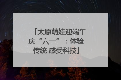 太原萌娃迎端午庆“六一”：体验传统 感受科技