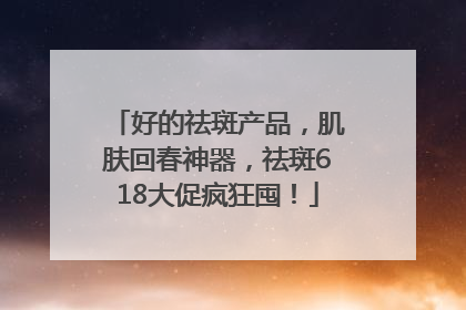 好的祛斑产品，肌肤回春神器，祛斑618大促疯狂囤！