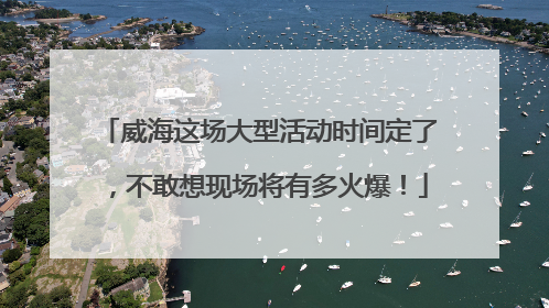 威海这场大型活动时间定了，不敢想现场将有多火爆！