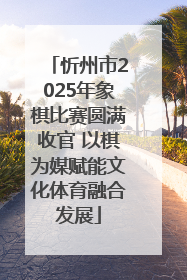忻州市2025年象棋比赛圆满收官 以棋为媒赋能文化体育融合发展