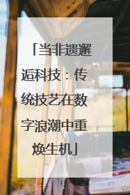 当非遗邂逅科技：传统技艺在数字浪潮中重焕生机