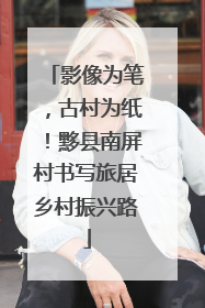 影像为笔，古村为纸！黟县南屏村书写旅居乡村振兴路