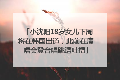 小沈阳18岁女儿下周将在韩国出道，此前在演唱会登台唱跳遭吐槽