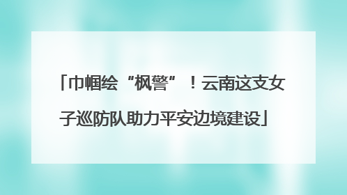 巾帼绘“枫警”！云南这支女子巡防队助力平安边境建设