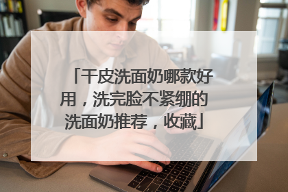 干皮洗面奶哪款好用，洗完脸不紧绷的洗面奶推荐，收藏
