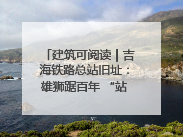建筑可阅读｜吉海铁路总站旧址：雄狮踞百年 “站”写传承史