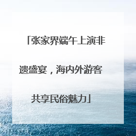 张家界端午上演非遗盛宴，海内外游客共享民俗魅力