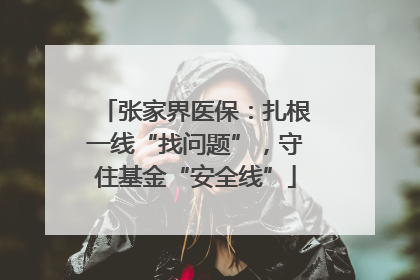 张家界医保：扎根一线“找问题”，守住基金“安全线”