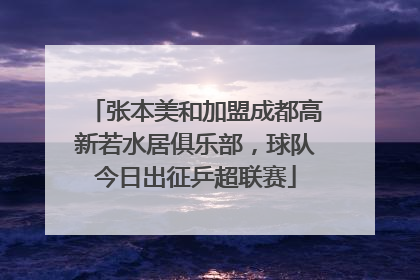 张本美和加盟成都高新若水居俱乐部，球队今日出征乒超联赛