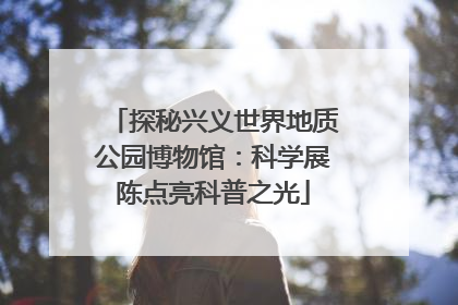 探秘兴义世界地质公园博物馆：科学展陈点亮科普之光