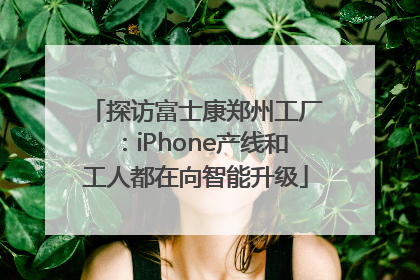 探访富士康郑州工厂：iPhone产线和工人都在向智能升级