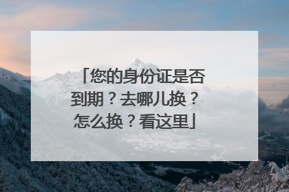 您的身份证是否到期？去哪儿换？怎么换？看这里