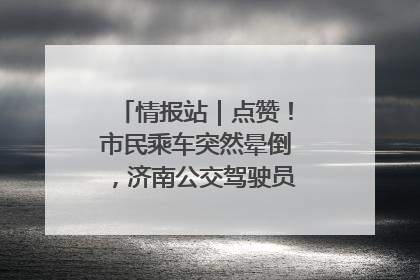 情报站｜点赞！市民乘车突然晕倒，济南公交驾驶员和乘客热心相助