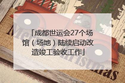 成都世运会27个场馆（场地）陆续启动改造竣工验收工作