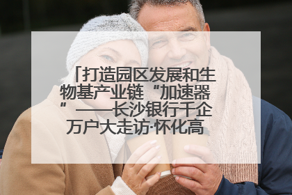 打造园区发展和生物基产业链“加速器”——长沙银行千企万户大走访·怀化高新区、生物基产业链专场活动举行